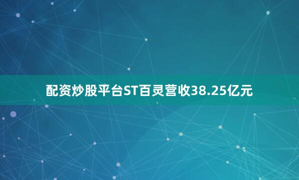 配资炒股平台ST百灵营收38.25亿元