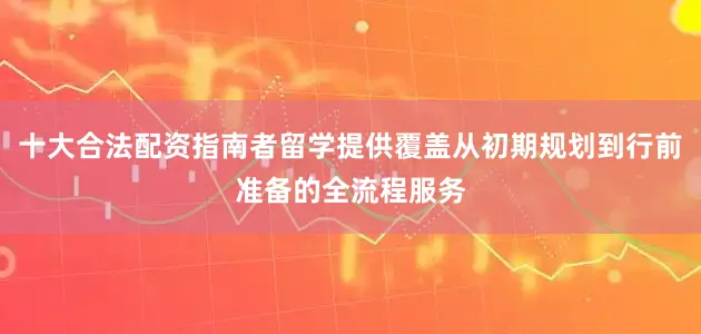 十大合法配资指南者留学提供覆盖从初期规划到行前准备的全流程服务