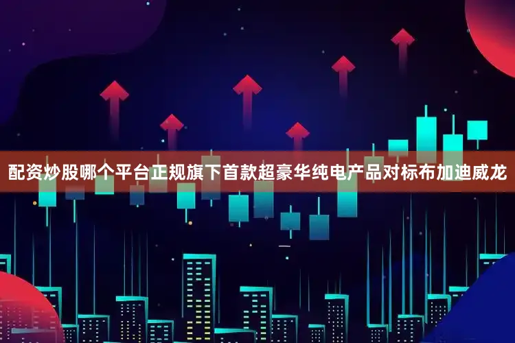配资炒股哪个平台正规旗下首款超豪华纯电产品对标布加迪威龙
